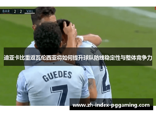 迪亚卡比重返瓦伦西亚将如何提升球队防线稳定性与整体竞争力 迪亚卡比重返瓦伦西亚将如何提升球队防线稳定性与整体竞争力