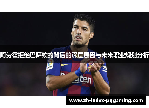 阿劳霍拒绝巴萨续约背后的深层原因与未来职业规划分析