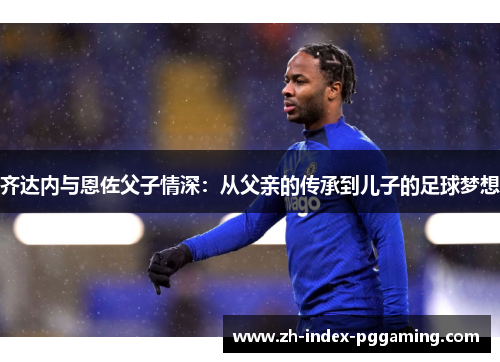 齐达内与恩佐父子情深：从父亲的传承到儿子的足球梦想