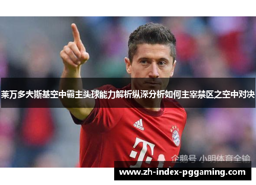 莱万多夫斯基空中霸主头球能力解析纵深分析如何主宰禁区之空中对决