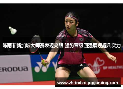 陈雨菲新加坡大师赛表现亮眼 强势晋级四强展现超凡实力
