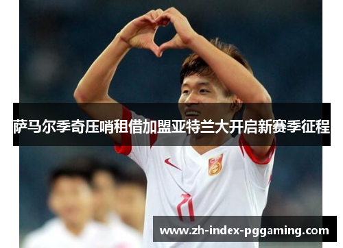 萨马尔季奇压哨租借加盟亚特兰大开启新赛季征程