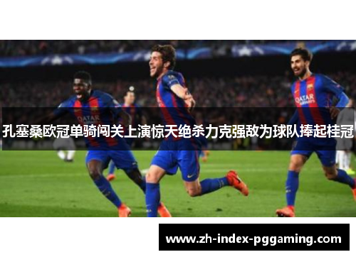 孔塞桑欧冠单骑闯关上演惊天绝杀力克强敌为球队捧起桂冠