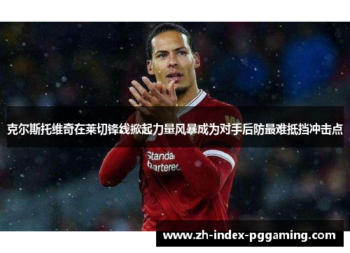 克尔斯托维奇在莱切锋线掀起力量风暴成为对手后防最难抵挡冲击点 克尔斯托维奇在莱切锋线掀起力量风暴成为对手后防最难抵挡冲击点