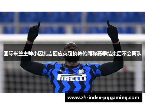 国际米兰主帅小因扎吉回应英超执教传闻称赛季结束后不会离队