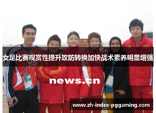 女足比赛观赏性提升攻防转换加快战术素养明显增强 女足比赛观赏性提升攻防转换加快战术素养明显增强